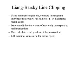 Liang-Barsky Line Clipping
– Using parametric equations, compute line segment
intersections (actually, just values of u) with clipping
region edges
– Determine if the four values of u actually correspond to
real intersections
– Then calculate x and y values of the intersections
– L-B examines values of u for earlier reject
 