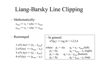 Liang-Barsky Line Clipping
– Mathematically:
xmin <= x1 + uΔx <= xmax
ymin <= y1 + uΔy <= ymax
– Rearranged
1:u*(-Δx) <= (x1 – xmin)
2:u*(Δx) <= (xmax – x1)
3:u*(-Δy) <= (y1 – ymin)
4:u*(Δy) <= (ymax – y1)
– In general
u*(pk) <= (qk) k = 1,2,3,4
where p1 = -Δx q1 = x1 - xmin (left)
p2 = Δx q2 = xmax – x1 (right)
p3 = -Δy q3 = y1 - ymin (bottom)
p4 = Δy q4 = ymax – y1 (top)
 