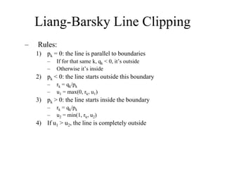 Liang-Barsky Line Clipping
– Rules:
1) pk = 0: the line is parallel to boundaries
– If for that same k, qk < 0, it’s outside
– Otherwise it’s inside
2) pk < 0: the line starts outside this boundary
– rk = qk/pk
– u1 = max(0, rk, u1)
3) pk > 0: the line starts inside the boundary
– rk = qk/pk
– u2 = min(1, rk, u2)
4) If u1 > u2, the line is completely outside
 