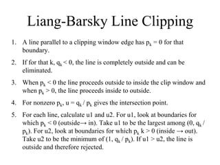 Liang-Barsky Line Clipping
1. A line parallel to a clipping window edge has pk = 0 for that
boundary.
2. If for that k, qk < 0, the line is completely outside and can be
eliminated.
3. When pk < 0 the line proceeds outside to inside the clip window and
when pk > 0, the line proceeds inside to outside.
4. For nonzero pk, u = qk / pk gives the intersection point.
5. For each line, calculate u1 and u2. For u1, look at boundaries for
which pk < 0 (outside→ in). Take u1 to be the largest among (0, qk /
pk). For u2, look at boundaries for which pk k > 0 (inside → out).
Take u2 to be the minimum of (1, qk / pk). If u1 > u2, the line is
outside and therefore rejected.
 
