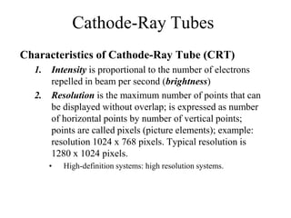 Cathode-Ray Tubes
Characteristics of Cathode-Ray Tube (CRT)
1. Intensity is proportional to the number of electrons
repelled in beam per second (brightness)
2. Resolution is the maximum number of points that can
be displayed without overlap; is expressed as number
of horizontal points by number of vertical points;
points are called pixels (picture elements); example:
resolution 1024 x 768 pixels. Typical resolution is
1280 x 1024 pixels.
• High-definition systems: high resolution systems.
 