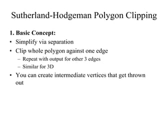 1. Basic Concept:
• Simplify via separation
• Clip whole polygon against one edge
– Repeat with output for other 3 edges
– Similar for 3D
• You can create intermediate vertices that get thrown
out
Sutherland-Hodgeman Polygon Clipping
 