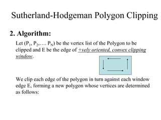2. Algorithm:
Let (P1, P2,…. PN) be the vertex list of the Polygon to be
clipped and E be the edge of +vely oriented, convex clipping
window.
We clip each edge of the polygon in turn against each window
edge E, forming a new polygon whose vertices are determined
as follows:
Sutherland-Hodgeman Polygon Clipping
 
