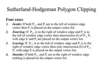 Four cases
1. Inside: If both Pi-1 and Pi are to the left of window edge
vertex then Pi is placed on the output vertex list.
2. Entering: If Pi-1 is to the right of window edge and Pi is to
the left of window edge vertex then intersection (I) of Pi-1 Pi
with edge E and Pi are placed on the output vertex list.
3. Leaving: If Pi-1 is to the left of window edge and Pi is to the
right of window edge vertex then only intersection (I) of Pi-1
Pi with edge E is placed on the output vertex list.
4. Outside: If both Pi-1 and Pi are to the right of window edge
nothing is placed on the output vertex list.
Sutherland-Hodgeman Polygon Clipping
 