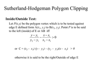 Sutherland-Hodgeman Polygon Clipping
Inside/Outside Test:
Let P(x,y) be the polygon vertex which is to be tested against
edge E defined form A(x1, y1) to B(x2, y2). Point P is to be said
to the left (inside) of E or AB iff
or C = (x2 – x1) (y – y1) – (y2 – y1)(x – x1) > 0
otherwise it is said to be the right/Outside of edge E
0
1
2
1
1
2
1






x
x
x
x
y
y
y
y
 