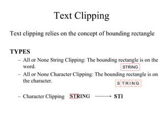Text Clipping
Text clipping relies on the concept of bounding rectangle
TYPES
– All or None String Clipping: The bounding rectangle is on the
word.
– All or None Character Clipping: The bounding rectangle is on
the character.
– Character Clipping
STRING
S T R I N G
 