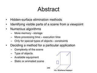 Abstract
• Hidden-surface elimination methods
• Identifying visible parts of a scene from a viewpoint
• Numerous algorithms
– More memory - storage
– More processing time – execution time
– Only for special types of objects - constraints
• Deciding a method for a particular application
– Complexity of the scene
– Type of objects
– Available equipment
– Static or animated scene
244
<Ex. Wireframe Displays>
 
