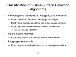 Classification of Visible-Surface Detection
Algorithms
• Object-space methods vs. Image-space methods
– Object definition directly vs. their projected images
– Most visible-surface algorithms use image-space methods
– Object-space can be used effectively in some cases
• Ex) Line-display algorithms
• Object-space methods
– Compares objects and parts of objects to each other
• Image-space methods
– Point by point at each pixel position on the projection plane
246
 