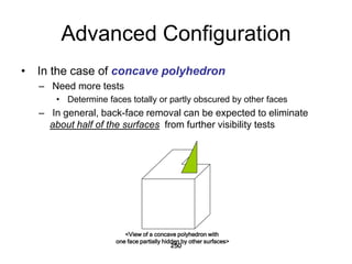 Advanced Configuration
• In the case of concave polyhedron
– Need more tests
• Determine faces totally or partly obscured by other faces
– In general, back-face removal can be expected to eliminate
about half of the surfaces from further visibility tests
250
<View of a concave polyhedron with
one face partially hidden by other surfaces>
 
