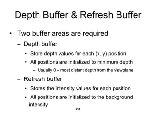 Depth Buffer & Refresh Buffer
• Two buffer areas are required
– Depth buffer
• Store depth values for each (x, y) position
• All positions are initialized to minimum depth
– Usually 0 – most distant depth from the viewplane
– Refresh buffer
• Stores the intensity values for each position
• All positions are initialized to the background
intensity
253
 