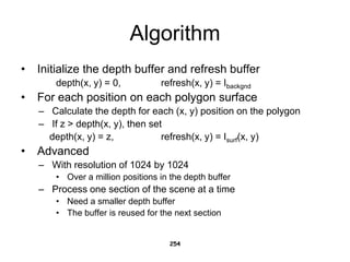 Algorithm
• Initialize the depth buffer and refresh buffer
depth(x, y) = 0, refresh(x, y) = Ibackgnd
• For each position on each polygon surface
– Calculate the depth for each (x, y) position on the polygon
– If z > depth(x, y), then set
depth(x, y) = z, refresh(x, y) = Isurf(x, y)
• Advanced
– With resolution of 1024 by 1024
• Over a million positions in the depth buffer
– Process one section of the scene at a time
• Need a smaller depth buffer
• The buffer is reused for the next section
254
 