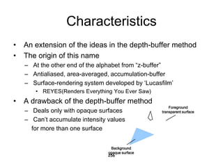 Characteristics
• An extension of the ideas in the depth-buffer method
• The origin of this name
– At the other end of the alphabet from “z-buffer”
– Antialiased, area-averaged, accumulation-buffer
– Surface-rendering system developed by ‘Lucasfilm’
• REYES(Renders Everything You Ever Saw)
• A drawback of the depth-buffer method
– Deals only with opaque surfaces
– Can’t accumulate intensity values
for more than one surface
256
Foreground
transparent surface
Background
opaque surface
 