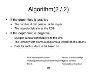 Algorithm(2 / 2)
• If the depth field is positive
– The number at that position is the depth
– The intensity field stores the RGB
• If the depth field is negative
– Multiple-surface contributions to the pixel
– The intensity field stores a pointer to a linked list of surfaces
– Data for each surface in the linked list
258
 RGB intensity components
 Opacity parameters(percent of transparency)
 Depth
 Percent of area coverage
 Surface identifier
 Pointers to next surface
 
