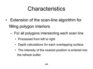 Characteristics
• Extension of the scan-line algorithm for
filling polygon interiors
– For all polygons intersecting each scan line
• Processed from left to right
• Depth calculations for each overlapping surface
• The intensity of the nearest position is entered into
the refresh buffer
260
 