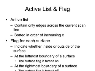 Active List & Flag
• Active list
– Contain only edges across the current scan
line
– Sorted in order of increasing x
• Flag for each surface
– Indicate whether inside or outside of the
surface
– At the leftmost boundary of a surface
• The surface flag is turned on
– At the rightmost boundary of a surface
262
 