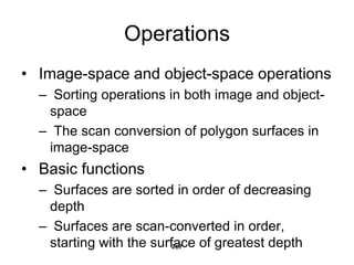 Operations
• Image-space and object-space operations
– Sorting operations in both image and object-
space
– The scan conversion of polygon surfaces in
image-space
• Basic functions
– Surfaces are sorted in order of decreasing
depth
– Surfaces are scan-converted in order,
starting with the surface of greatest depth
267
 
