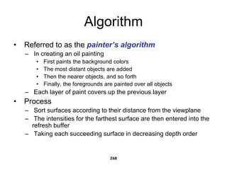 Algorithm
• Referred to as the painter’s algorithm
– In creating an oil painting
• First paints the background colors
• The most distant objects are added
• Then the nearer objects, and so forth
• Finally, the foregrounds are painted over all objects
– Each layer of paint covers up the previous layer
• Process
– Sort surfaces according to their distance from the viewplane
– The intensities for the farthest surface are then entered into the
refresh buffer
– Taking each succeeding surface in decreasing depth order
268
 