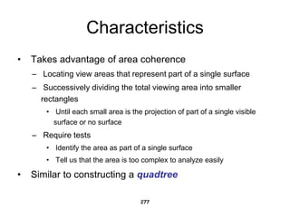 Characteristics
• Takes advantage of area coherence
– Locating view areas that represent part of a single surface
– Successively dividing the total viewing area into smaller
rectangles
• Until each small area is the projection of part of a single visible
surface or no surface
– Require tests
• Identify the area as part of a single surface
• Tell us that the area is too complex to analyze easily
• Similar to constructing a quadtree
277
 