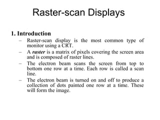 Raster-scan Displays
1. Introduction
– Raster-scan display is the most common type of
monitor using a CRT.
– A raster is a matrix of pixels covering the screen area
and is composed of raster lines.
– The electron beam scans the screen from top to
bottom one row at a time. Each row is called a scan
line.
– The electron beam is turned on and off to produce a
collection of dots painted one row at a time. These
will form the image.
 