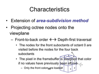 Characteristics
• Extension of area-subdivision method
• Projecting octree nodes onto the
viewplane
– Front-to-back order  Depth-first traversal
• The nodes for the front suboctants of octant 0 are
visited before the nodes for the four back
suboctants
• The pixel in the framebuffer is assigned that color
if no values have previously been stored
– Only the front colors are loaded
281
0
1
3
2
7
4
5
6
 