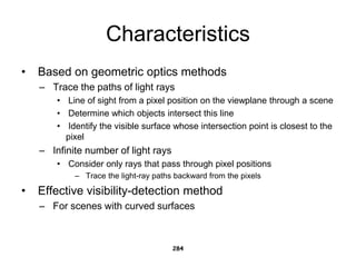 Characteristics
• Based on geometric optics methods
– Trace the paths of light rays
• Line of sight from a pixel position on the viewplane through a scene
• Determine which objects intersect this line
• Identify the visible surface whose intersection point is closest to the
pixel
– Infinite number of light rays
• Consider only rays that pass through pixel positions
– Trace the light-ray paths backward from the pixels
• Effective visibility-detection method
– For scenes with curved surfaces
284
 