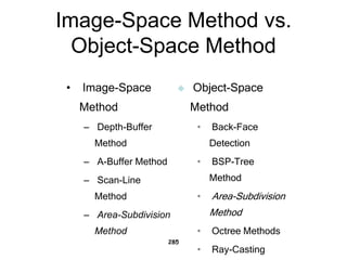 Image-Space Method vs.
Object-Space Method
• Image-Space
Method
– Depth-Buffer
Method
– A-Buffer Method
– Scan-Line
Method
– Area-Subdivision
Method
285
 Object-Space
Method
• Back-Face
Detection
• BSP-Tree
Method
• Area-Subdivision
Method
• Octree Methods
• Ray-Casting
 