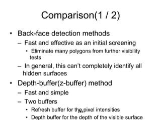 Comparison(1 / 2)
• Back-face detection methods
– Fast and effective as an initial screening
• Eliminate many polygons from further visibility
tests
– In general, this can’t completely identify all
hidden surfaces
• Depth-buffer(z-buffer) method
– Fast and simple
– Two buffers
• Refresh buffer for the pixel intensities
• Depth buffer for the depth of the visible surface
293
 