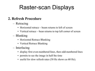 Raster-scan Displays
2. Refresh Procedure
– Retracing
• Horizontal retrace – beam returns to left of screen
• Vertical retrace – bean returns to top left corner of screen
– Blanking
• Horizontal Retrace Blanking
• Vertical Retrace Blanking
– Interlacing
• display first even-numbered lines, then odd-numbered lines
• permits to see the image in half the time
• useful for slow refresh rates (30 Hz shows as 60 Hz).
 