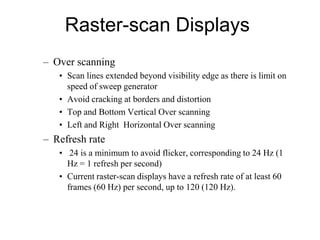 Raster-scan Displays
– Over scanning
• Scan lines extended beyond visibility edge as there is limit on
speed of sweep generator
• Avoid cracking at borders and distortion
• Top and Bottom Vertical Over scanning
• Left and Right Horizontal Over scanning
– Refresh rate
• 24 is a minimum to avoid flicker, corresponding to 24 Hz (1
Hz = 1 refresh per second)
• Current raster-scan displays have a refresh rate of at least 60
frames (60 Hz) per second, up to 120 (120 Hz).
 