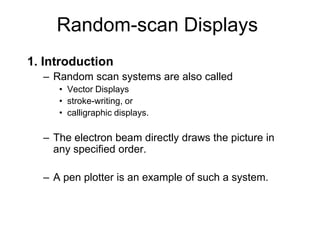 Random-scan Displays
1. Introduction
– Random scan systems are also called
• Vector Displays
• stroke-writing, or
• calligraphic displays.
– The electron beam directly draws the picture in
any specified order.
– A pen plotter is an example of such a system.
 