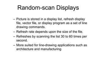 Random-scan Displays
– Picture is stored in a display list, refresh display
file, vector file, or display program as a set of line
drawing commands.
– Refresh rate depends upon the size of the file.
– Refreshes by scanning the list 30 to 60 times per
second.
– More suited for line-drawing applications such as
architecture and manufacturing
 