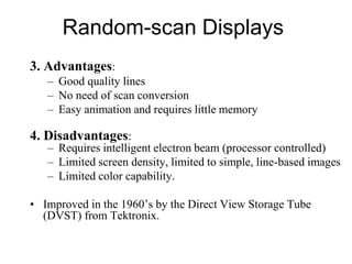 Random-scan Displays
3. Advantages:
– Good quality lines
– No need of scan conversion
– Easy animation and requires little memory
4. Disadvantages:
– Requires intelligent electron beam (processor controlled)
– Limited screen density, limited to simple, line-based images
– Limited color capability.
• Improved in the 1960’s by the Direct View Storage Tube
(DVST) from Tektronix.
 