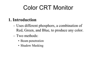 Color CRT Monitor
1. Introduction
– Uses different phosphors, a combination of
Red, Green, and Blue, to produce any color.
– Two methods:
• Beam penetration
• Shadow Masking
 