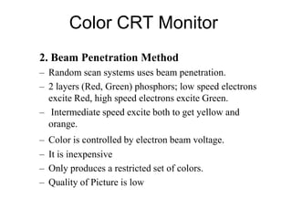 Color CRT Monitor
2. Beam Penetration Method
– Random scan systems uses beam penetration.
– 2 layers (Red, Green) phosphors; low speed electrons
excite Red, high speed electrons excite Green.
– Intermediate speed excite both to get yellow and
orange.
– Color is controlled by electron beam voltage.
– It is inexpensive
– Only produces a restricted set of colors.
– Quality of Picture is low
 
