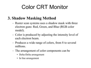 Color CRT Monitor
3. Shadow Masking Method
– Raster scan systems uses a shadow mask with three
electron guns: Red, Green, and Blue (RGB color
model).
– Color is produced by adjusting the intensity level of
each electron beam.
– Produces a wide range of colors, from 8 to several
millions.
– The arrangement of color components can be
• Delta-Delta arrangement
• In line arrangement
 