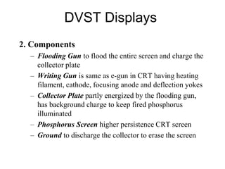 DVST Displays
2. Components
– Flooding Gun to flood the entire screen and charge the
collector plate
– Writing Gun is same as e-gun in CRT having heating
filament, cathode, focusing anode and deflection yokes
– Collector Plate partly energized by the flooding gun,
has background charge to keep fired phosphorus
illuminated
– Phosphorus Screen higher persistence CRT screen
– Ground to discharge the collector to erase the screen
 