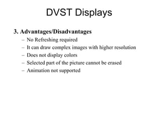 DVST Displays
3. Advantages/Disadvantages
– No Refreshing required
– It can draw complex images with higher resolution
– Does not display colors
– Selected part of the picture cannot be erased
– Animation not supported
 
