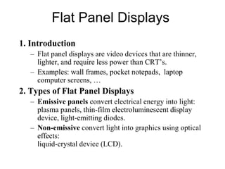 Flat Panel Displays
1. Introduction
– Flat panel displays are video devices that are thinner,
lighter, and require less power than CRT’s.
– Examples: wall frames, pocket notepads, laptop
computer screens, …
2. Types of Flat Panel Displays
– Emissive panels convert electrical energy into light:
plasma panels, thin-film electroluminescent display
device, light-emitting diodes.
– Non-emissive convert light into graphics using optical
effects:
liquid-crystal device (LCD).
 