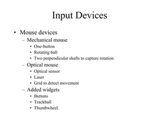 Input Devices
• Mouse devices
– Mechanical mouse
• One-button
• Rotating ball
• Two perpendicular shafts to capture rotation
– Optical mouse
• Optical sensor
• Laser
• Grid to detect movement
– Added widgets
• Buttons
• Trackball
• Thumbwheel.
 