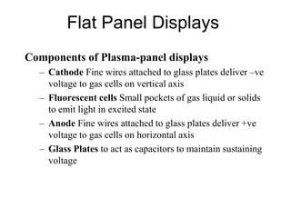 Flat Panel Displays
Components of Plasma-panel displays
– Cathode Fine wires attached to glass plates deliver –ve
voltage to gas cells on vertical axis
– Fluorescent cells Small pockets of gas liquid or solids
to emit light in excited state
– Anode Fine wires attached to glass plates deliver +ve
voltage to gas cells on horizontal axis
– Glass Plates to act as capacitors to maintain sustaining
voltage
 