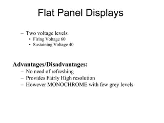 Flat Panel Displays
– Two voltage levels
• Firing Voltage 60
• Sustaining Voltage 40
Advantages/Disadvantages:
– No need of refreshing
– Provides Fairly High resolution
– However MONOCHROME with few grey levels
 