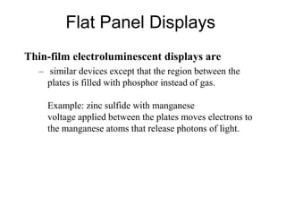 Flat Panel Displays
Thin-film electroluminescent displays are
– similar devices except that the region between the
plates is filled with phosphor instead of gas.
Example: zinc sulfide with manganese
voltage applied between the plates moves electrons to
the manganese atoms that release photons of light.
 