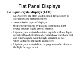 Flat Panel Displays
2.4 Liquid-crystal displays (LCD):
– LCD screens are often used in small devices such as
calculators and laptop monitors.
– non-emissive types of displays
– the picture produced by passing light from a light
source through liquid-crystal material
– Liquid-crystal material contains crystals within a liquid
nematic (thread-like) liquid-crystals have rod shape that
can either align to with the light direction or not
when voltage is applied to conductors.
– Liquid-crystal material can be programmed to either let
the light through or not
 