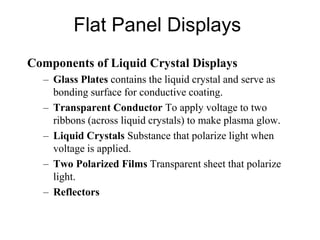 Flat Panel Displays
Components of Liquid Crystal Displays
– Glass Plates contains the liquid crystal and serve as
bonding surface for conductive coating.
– Transparent Conductor To apply voltage to two
ribbons (across liquid crystals) to make plasma glow.
– Liquid Crystals Substance that polarize light when
voltage is applied.
– Two Polarized Films Transparent sheet that polarize
light.
– Reflectors
 