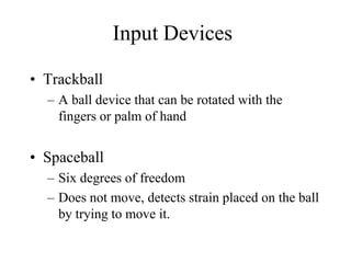Input Devices
• Trackball
– A ball device that can be rotated with the
fingers or palm of hand
• Spaceball
– Six degrees of freedom
– Does not move, detects strain placed on the ball
by trying to move it.
 