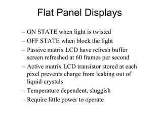 Flat Panel Displays
– ON STATE when light is twisted
– OFF STATE when block the light
– Passive matrix LCD have refresh buffer
screen refreshed at 60 frames per second
– Active matrix LCD transistor stored at each
pixel prevents charge from leaking out of
liquid-crystals
– Temperature dependent, sluggish
– Require little power to operate
 