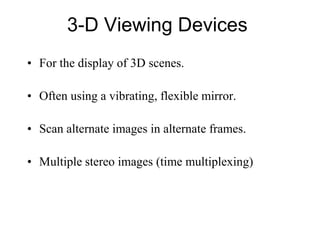 3-D Viewing Devices
• For the display of 3D scenes.
• Often using a vibrating, flexible mirror.
• Scan alternate images in alternate frames.
• Multiple stereo images (time multiplexing)
 