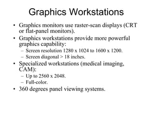 Graphics Workstations
• Graphics monitors use raster-scan displays (CRT
or flat-panel monitors).
• Graphics workstations provide more powerful
graphics capability:
– Screen resolution 1280 x 1024 to 1600 x 1200.
– Screen diagonal > 18 inches.
• Specialized workstations (medical imaging,
CAM):
– Up to 2560 x 2048.
– Full-color.
• 360 degrees panel viewing systems.
 