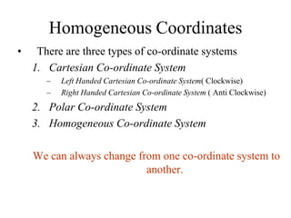 Homogeneous Coordinates
• There are three types of co-ordinate systems
1. Cartesian Co-ordinate System
– Left Handed Cartesian Co-ordinate System( Clockwise)
– Right Handed Cartesian Co-ordinate System ( Anti Clockwise)
2. Polar Co-ordinate System
3. Homogeneous Co-ordinate System
We can always change from one co-ordinate system to
another.
 