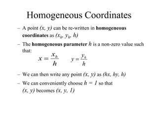 Homogeneous Coordinates
– A point (x, y) can be re-written in homogeneous
coordinates as (xh, yh, h)
– The homogeneous parameter h is a non-zero value such
that:
– We can then write any point (x, y) as (hx, hy, h)
– We can conveniently choose h = 1 so that
(x, y) becomes (x, y, 1)
h
x
x h

h
y
y h

 